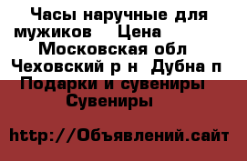  Часы наручные для мужиков! › Цена ­ 1 650 - Московская обл., Чеховский р-н, Дубна п. Подарки и сувениры » Сувениры   